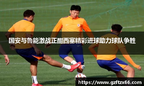 国安与鲁能激战正酣西塞精彩进球助力球队争胜